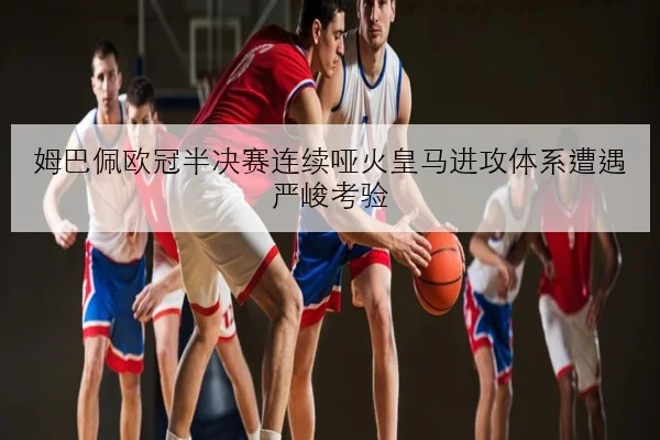 姆巴佩欧冠半决赛连续哑火皇马进攻体系遭遇严峻考验