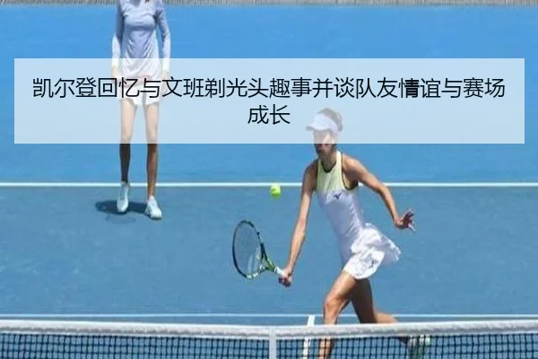 凯尔登回忆与文班剃光头趣事并谈队友情谊与赛场成长