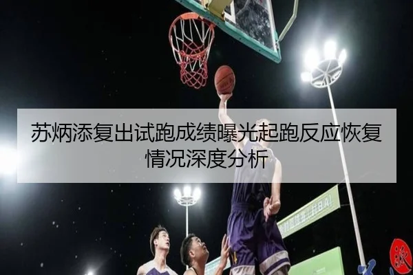 苏炳添复出试跑成绩曝光起跑反应恢复情况深度分析